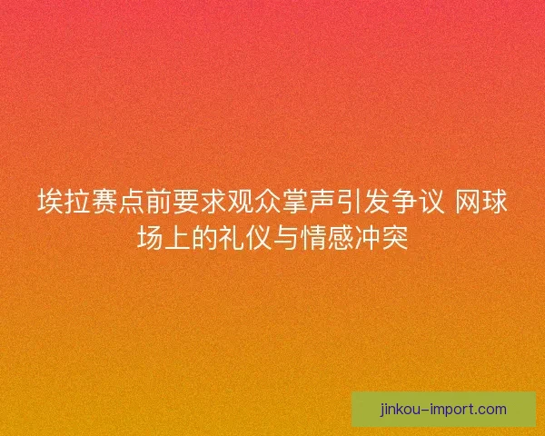 埃拉赛点前要求观众掌声引发争议 网球场上的礼仪与情感冲突