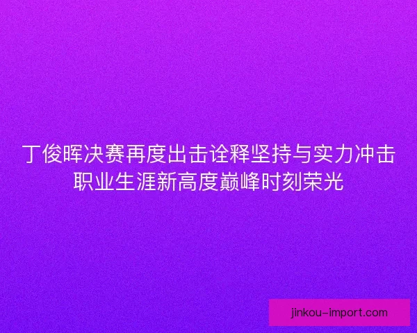 丁俊晖决赛再度出击诠释坚持与实力冲击职业生涯新高度巅峰时刻荣光