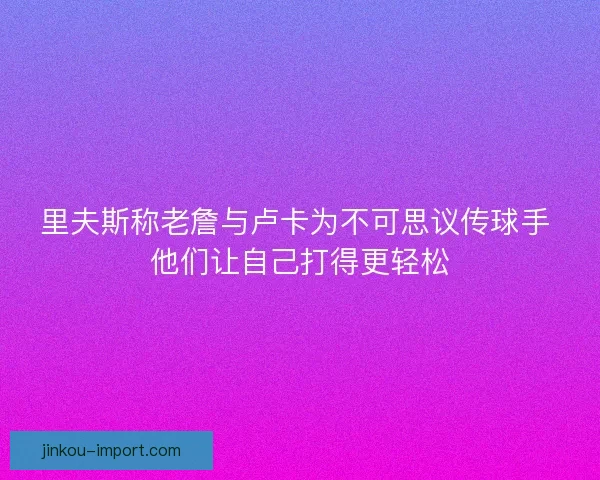 里夫斯称老詹与卢卡为不可思议传球手 他们让自己打得更轻松 里夫斯称老詹与卢卡为不可思议传球手 他们让自己打得更轻松
