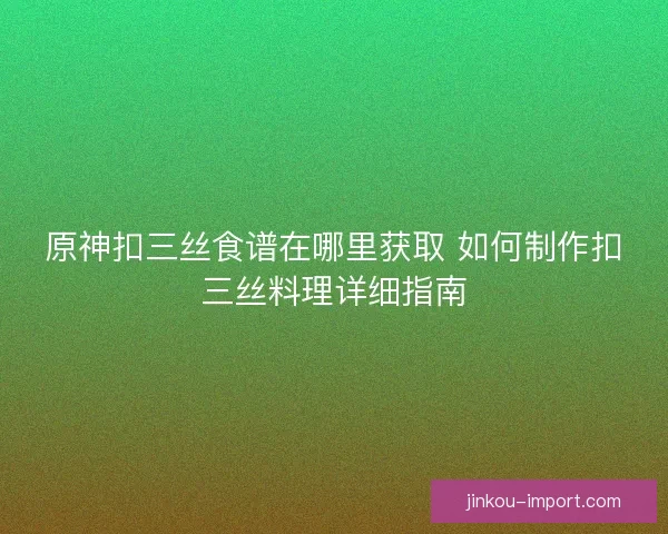 原神扣三丝食谱在哪里获取 如何制作扣三丝料理详细指南