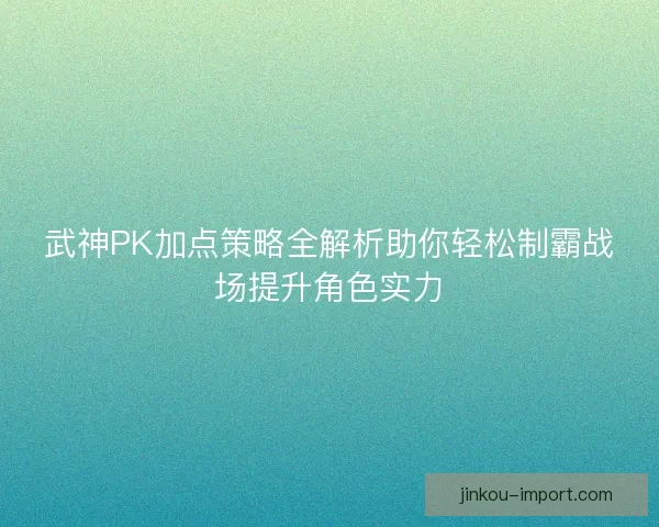 武神PK加点策略全解析助你轻松制霸战场提升角色实力