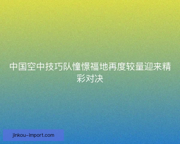 中国空中技巧队憧憬福地再度较量迎来精彩对决 中国空中技巧队憧憬福地再度较量迎来精彩对决
