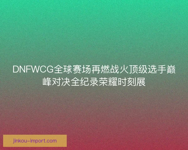 DNFWCG全球赛场再燃战火顶级选手巅峰对决全纪录荣耀时刻展
