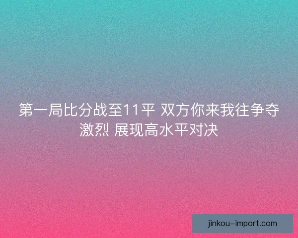 第一局比分战至11平 双方你来我往争夺激烈 展现高水平对决