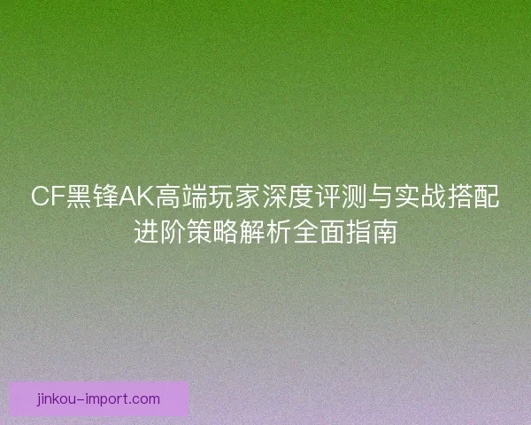 CF黑锋AK高端玩家深度评测与实战搭配进阶策略解析全面指南