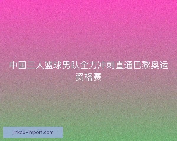 中国三人篮球男队全力冲刺直通巴黎奥运资格赛