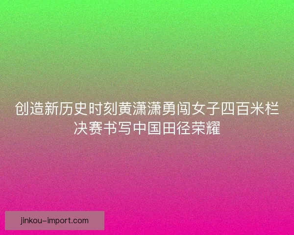 创造新历史时刻黄潇潇勇闯女子四百米栏决赛书写中国田径荣耀
