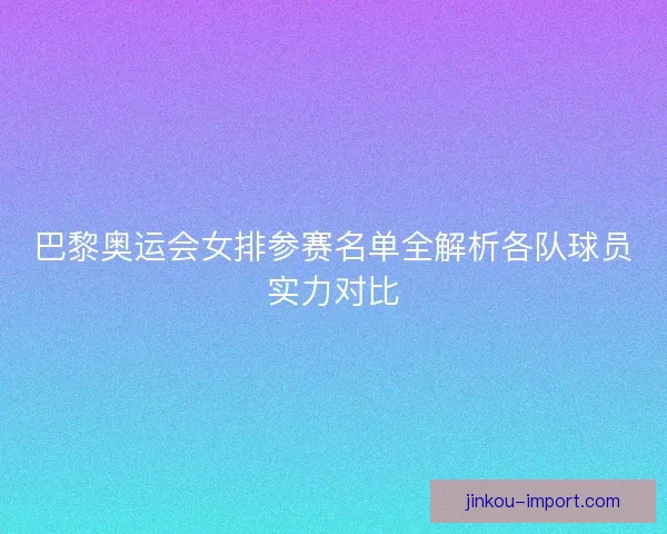 巴黎奥运会女排参赛名单全解析各队球员实力对比