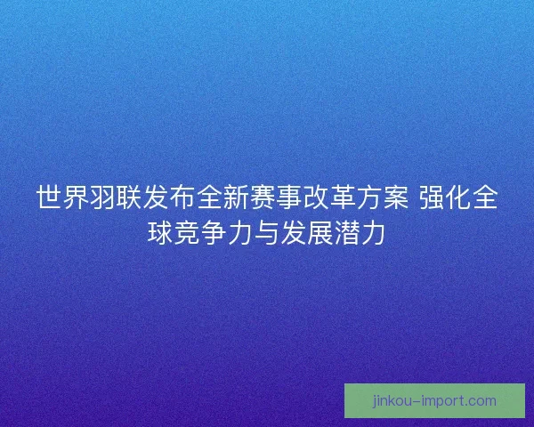 世界羽联发布全新赛事改革方案 强化全球竞争力与发展潜力 世界羽联发布全新赛事改革方案 强化全球竞争力与发展潜力