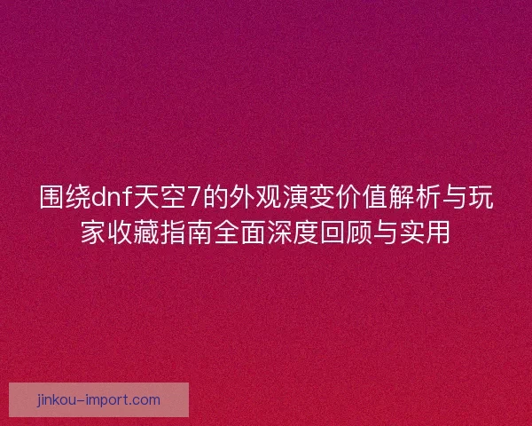 围绕dnf天空7的外观演变价值解析与玩家收藏指南全面深度回顾与实用 围绕dnf天空7的外观演变价值解析与玩家收藏指南全面深度回顾与实用