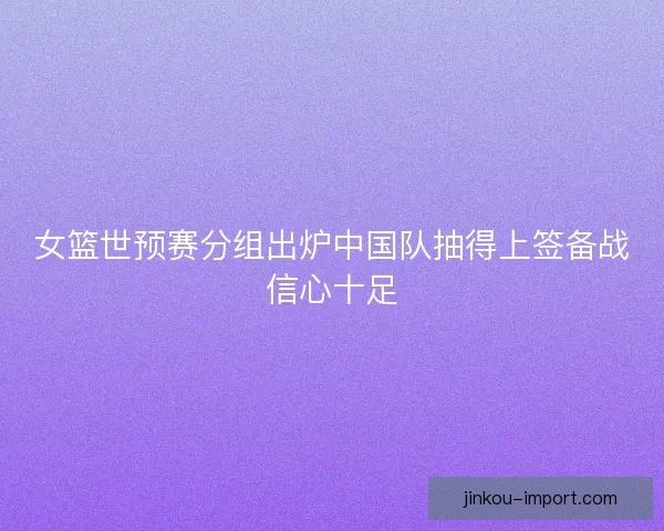 女篮世预赛分组出炉中国队抽得上签备战信心十足 女篮世预赛分组出炉中国队抽得上签备战信心十足