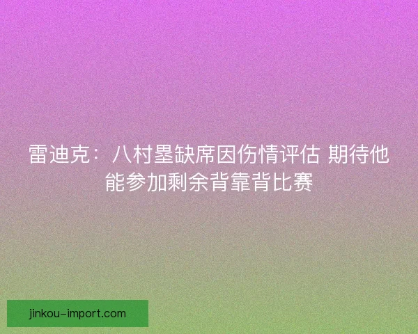 雷迪克:八村塁缺席因伤情评估 期待他能参加剩余背靠背比赛 雷迪克:八村塁缺席因伤情评估 期待他能参加剩余背靠背比赛