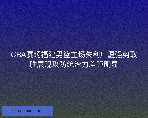 CBA赛场福建男篮主场失利广厦强势取胜展现攻防统治力差距明显