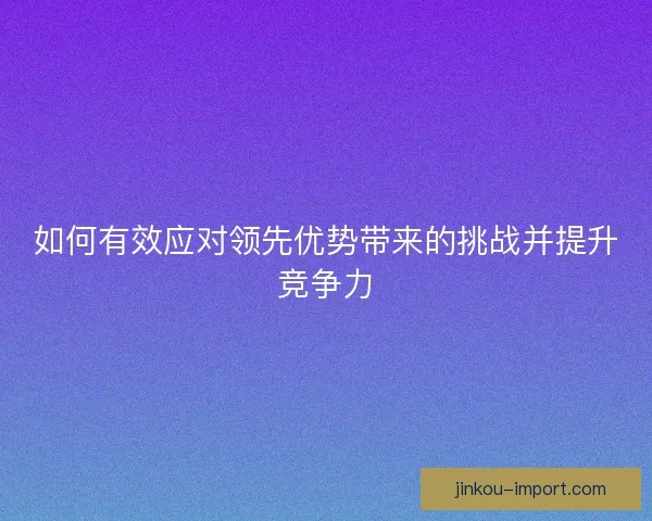 如何有效应对领先优势带来的挑战并提升竞争力