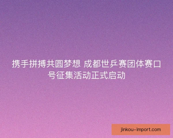 携手拼搏共圆梦想 成都世乒赛团体赛口号征集活动正式启动
