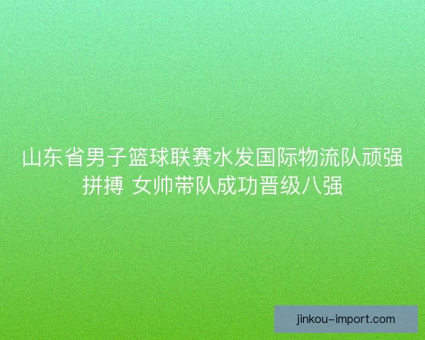 山东省男子篮球联赛水发国际物流队顽强拼搏 女帅带队成功晋级八强