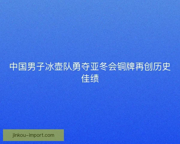 中国男子冰壶队勇夺亚冬会铜牌再创历史佳绩