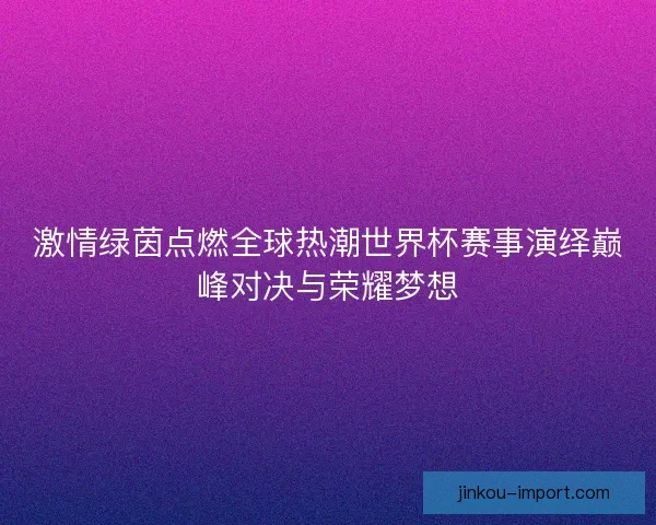 激情绿茵点燃全球热潮世界杯赛事演绎巅峰对决与荣耀梦想 激情绿茵点燃全球热潮世界杯赛事演绎巅峰对决与荣耀梦想
