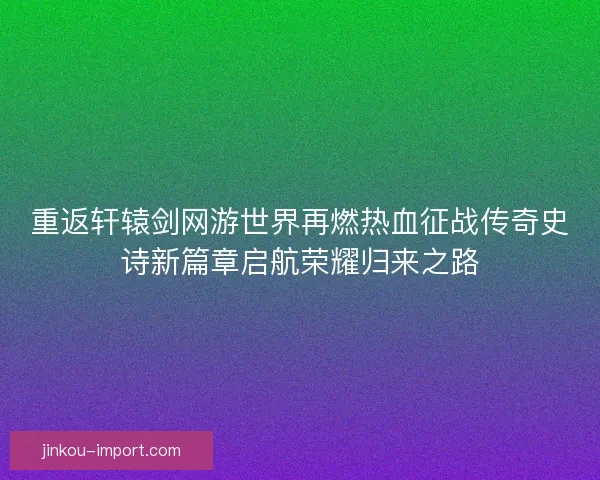 重返轩辕剑网游世界再燃热血征战传奇史诗新篇章启航荣耀归来之路 重返轩辕剑网游世界再燃热血征战传奇史诗新篇章启航荣耀归来之路