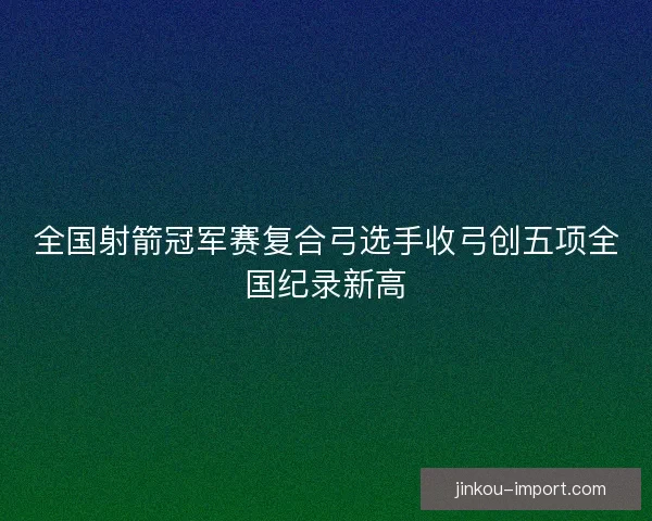 全国射箭冠军赛复合弓选手收弓创五项全国纪录新高