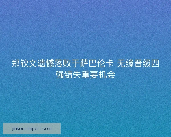 郑钦文遗憾落败于萨巴伦卡 无缘晋级四强错失重要机会