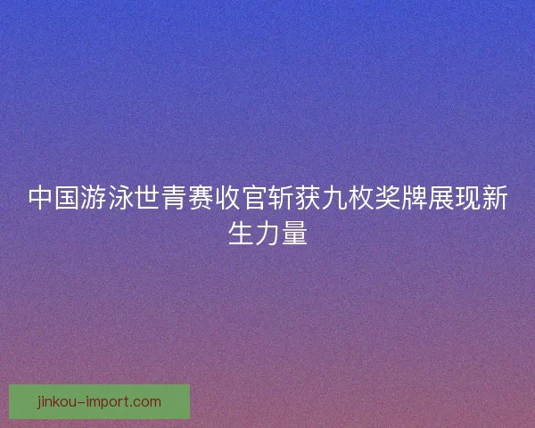 中国游泳世青赛收官斩获九枚奖牌展现新生力量