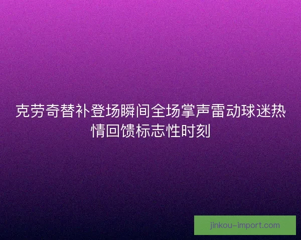 克劳奇替补登场瞬间全场掌声雷动球迷热情回馈标志性时刻 克劳奇替补登场瞬间全场掌声雷动球迷热情回馈标志性时刻