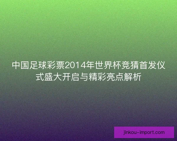 中国足球彩票2014年世界杯竞猜首发仪式盛大开启与精彩亮点解析 中国足球彩票2014年世界杯竞猜首发仪式盛大开启与精彩亮点解析